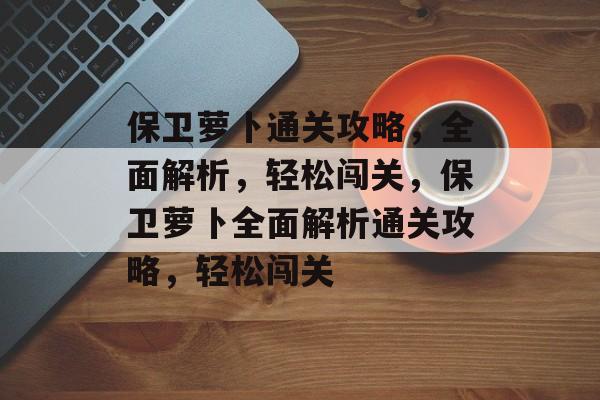 保卫萝卜通关攻略，全面解析，轻松闯关，保卫萝卜全面解析通关攻略，轻松闯关