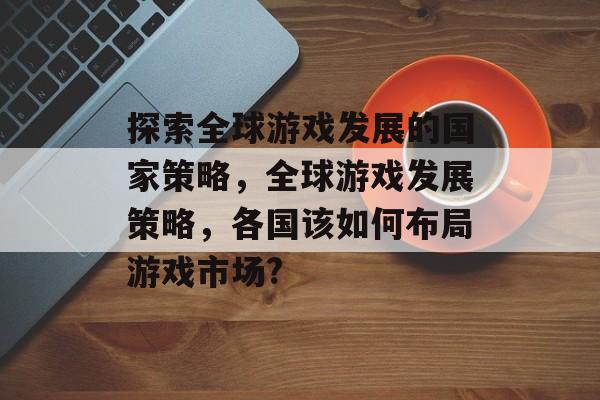 探索全球游戏发展的国家策略，全球游戏发展策略，各国该如何布局游戏市场?