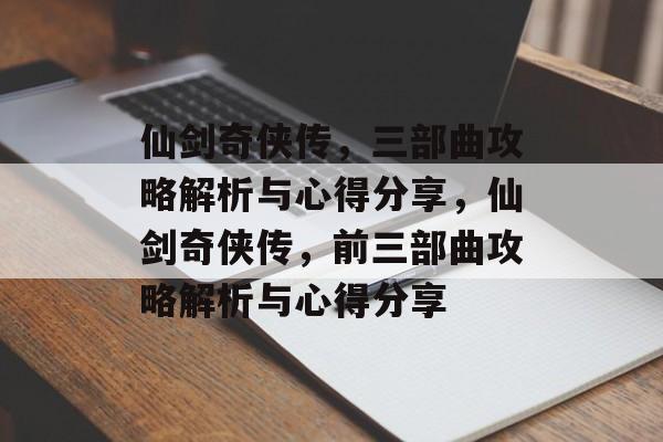 仙剑奇侠传，三部曲攻略解析与心得分享，仙剑奇侠传，前三部曲攻略解析与心得分享