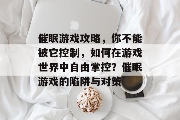 催眠游戏攻略,你不能被它控制,如何在游戏世界中自由掌控?催眠游戏的陷阱与对策 催眠游戏攻略,你不能被它控制,如何在游戏世界中自由掌控?催眠游戏的陷阱与对策