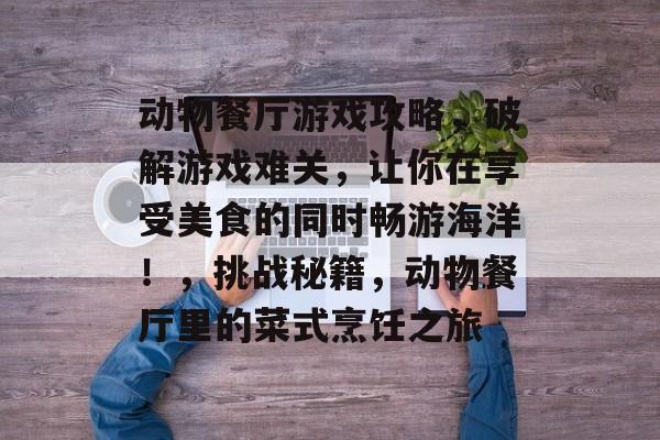 动物餐厅游戏攻略，破解游戏难关，让你在享受美食的同时畅游海洋！，挑战秘籍，动物餐厅里的菜式烹饪之旅