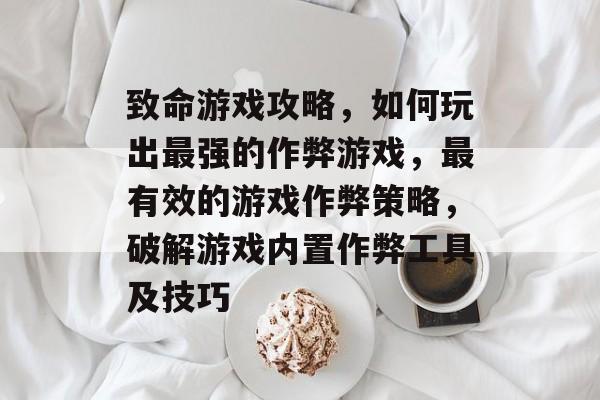 致命游戏攻略，如何玩出最强的作弊游戏，最有效的游戏作弊策略，破解游戏内置作弊工具及技巧