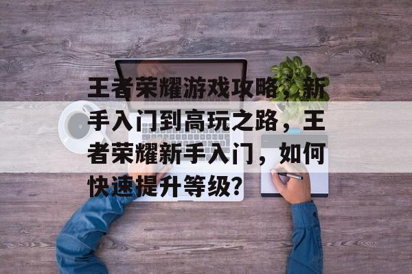 王者荣耀游戏攻略，新手入门到高玩之路，王者荣耀新手入门，如何快速提升等级？