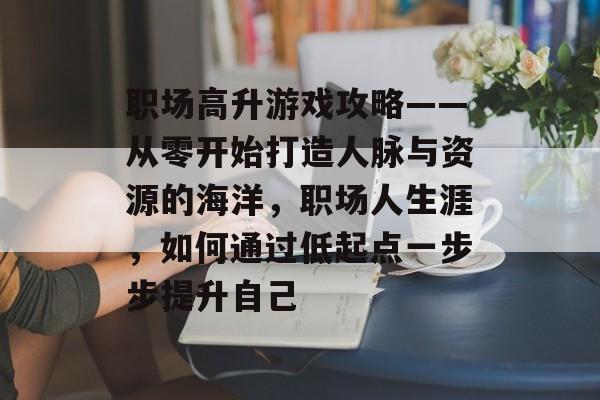 职场高升游戏攻略——从零开始打造人脉与资源的海洋,职场人生涯,如何通过低起点一步步提升自己 职场高升游戏攻略——从零开始打造人脉与资源的海洋,职场人生涯,如何通过低起点一步步提升自己