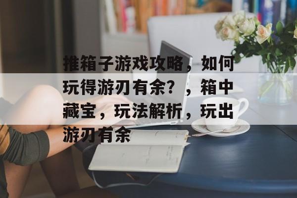 推箱子游戏攻略,如何玩得游刃有余?,箱中藏宝,玩法解析,玩出游刃有余 推箱子游戏攻略,如何玩得游刃有余?,箱中藏宝,玩法解析,玩出游刃有余