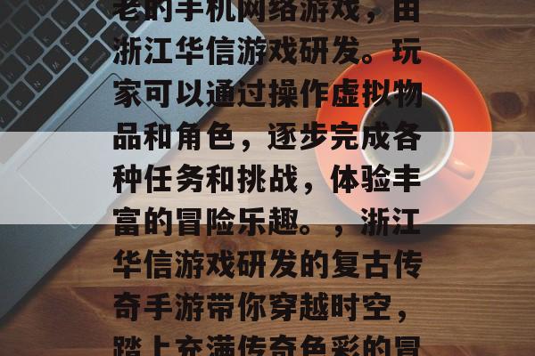 复古传奇手游是一种古老的手机网络游戏,由浙江华信游戏研发。玩家可以通过操作虚拟物品和角色,逐步完成各种任务和挑战,体验丰富的冒险乐趣。,浙江华信游戏研发的复古传奇手游带你穿越时空,踏上充满传奇色彩的冒险旅程 复古传奇手游是一种古老的手机网络游戏,由浙江华信游戏研发。玩家可以通过操作虚拟物品和角色,逐步完成各种任务和挑战,体验丰富的冒险乐趣。,浙江华信游戏研发的复古传奇手游带你穿越时空,踏上充满传奇色彩的冒险旅程