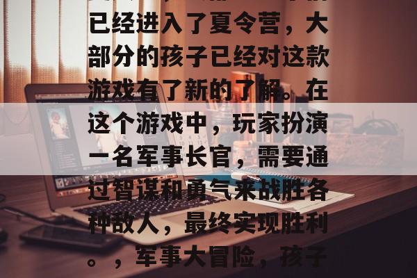 夏天里,大部分孩子们已经进入了夏令营,大部分的孩子已经对这款游戏有了新的了解。在这个游戏中,玩家扮演一名军事长官,需要通过智谋和勇气来战胜各种敌人,最终实现胜利。,军事大冒险,孩子成长新乐园的游戏体验 夏天里,大部分孩子们已经进入了夏令营,大部分的孩子已经对这款游戏有了新的了解。在这个游戏中,玩家扮演一名军事长官,需要通过智谋和勇气来战胜各种敌人,最终实现胜利。,军事大冒险,孩子成长新乐园的游戏体验
