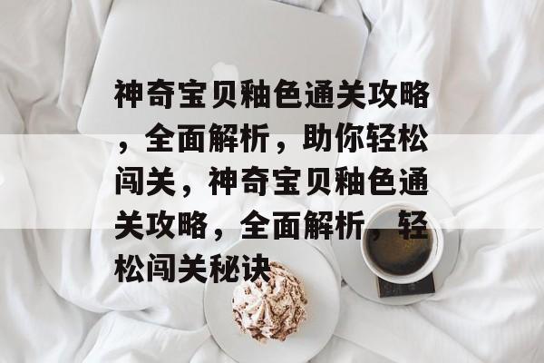 神奇宝贝釉色通关攻略,全面解析,助你轻松闯关,神奇宝贝釉色通关攻略,全面解析,轻松闯关秘诀 神奇宝贝釉色通关攻略,全面解析,助你轻松闯关,神奇宝贝釉色通关攻略,全面解析,轻松闯关秘诀