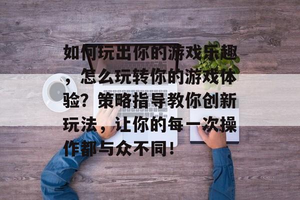 如何玩出你的游戏乐趣,怎么玩转你的游戏体验?策略指导教你创新玩法,让你的每一次操作都与众不同! 如何玩出你的游戏乐趣,怎么玩转你的游戏体验?策略指导教你创新玩法,让你的每一次操作都与众不同!