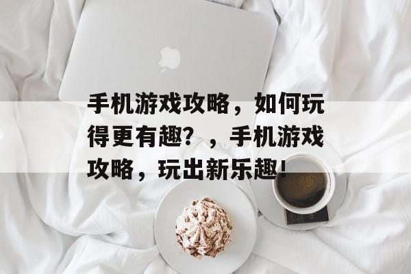 手机游戏攻略,如何玩得更有趣?,手机游戏攻略,玩出新乐趣! 手机游戏攻略,如何玩得更有趣?,手机游戏攻略,玩出新乐趣!