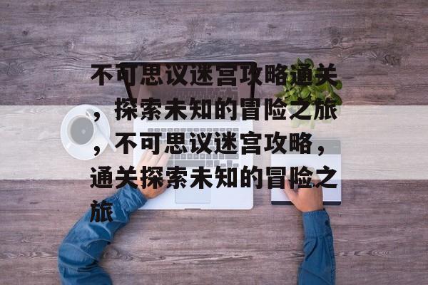 不可思议迷宫攻略通关,探索未知的冒险之旅,不可思议迷宫攻略,通关探索未知的冒险之旅 不可思议迷宫攻略通关,探索未知的冒险之旅,不可思议迷宫攻略,通关探索未知的冒险之旅