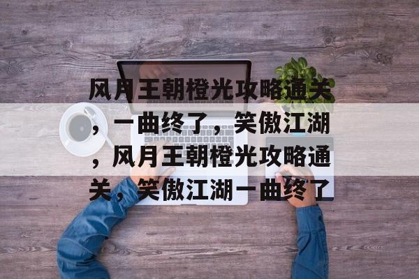 风月王朝橙光攻略通关,一曲终了,笑傲江湖,风月王朝橙光攻略通关,笑傲江湖一曲终了 风月王朝橙光攻略通关,一曲终了,笑傲江湖,风月王朝橙光攻略通关,笑傲江湖一曲终了