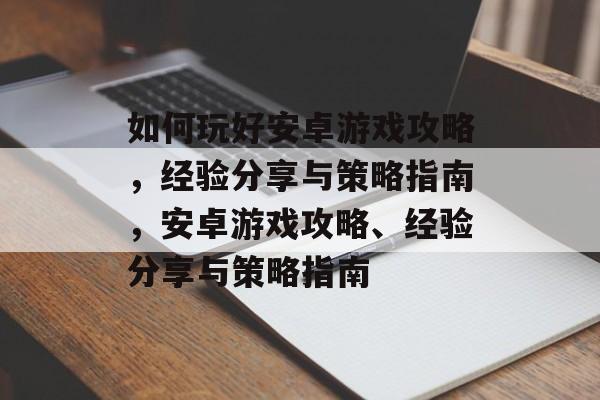 如何玩好安卓游戏攻略,经验分享与策略指南,安卓游戏攻略、经验分享与策略指南 如何玩好安卓游戏攻略,经验分享与策略指南,安卓游戏攻略、经验分享与策略指南