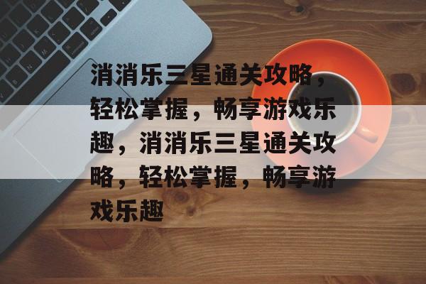 消消乐三星通关攻略，轻松掌握，畅享游戏乐趣，消消乐三星通关攻略，轻松掌握，畅享游戏乐趣