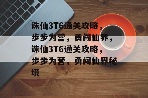 诛仙3T6通关攻略，步步为营，勇闯仙界，诛仙3T6通关攻略，步步为营，勇闯仙界秘境