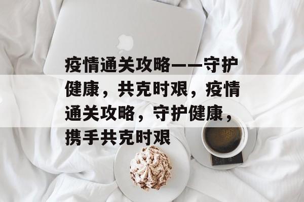 疫情通关攻略——守护健康,共克时艰,疫情通关攻略,守护健康,携手共克时艰 疫情通关攻略——守护健康,共克时艰,疫情通关攻略,守护健康,携手共克时艰