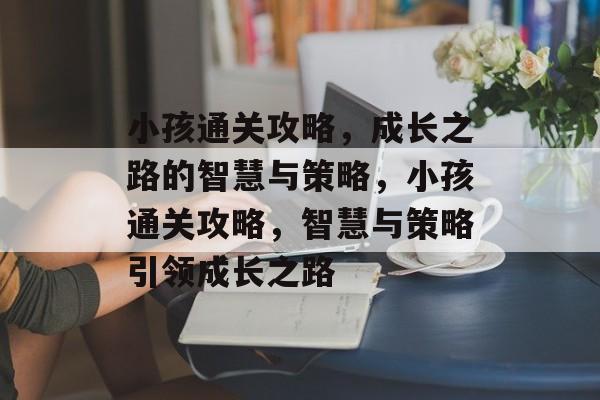小孩通关攻略,成长之路的智慧与策略,小孩通关攻略,智慧与策略引领成长之路 小孩通关攻略,成长之路的智慧与策略,小孩通关攻略,智慧与策略引领成长之路