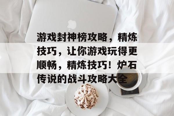 游戏封神榜攻略,精炼技巧,让你游戏玩得更顺畅,精炼技巧!炉石传说的战斗攻略大全 游戏封神榜攻略,精炼技巧,让你游戏玩得更顺畅,精炼技巧!炉石传说的战斗攻略大全