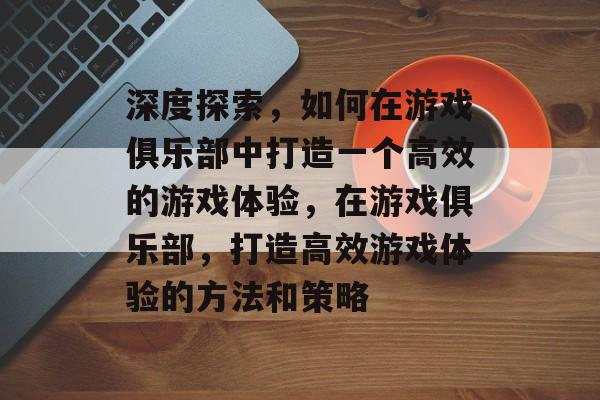 深度探索,如何在游戏俱乐部中打造一个高效的游戏体验,在游戏俱乐部,打造高效游戏体验的方法和策略 深度探索,如何在游戏俱乐部中打造一个高效的游戏体验,在游戏俱乐部,打造高效游戏体验的方法和策略