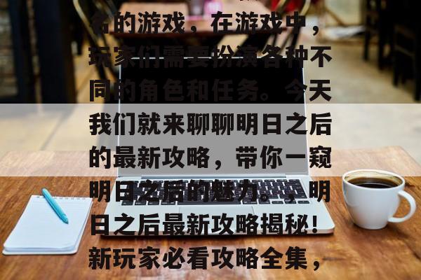 明日之后是一款全球知名的游戏,在游戏中,玩家们需要扮演各种不同的角色和任务。今天我们就来聊聊明日之后的最新攻略,带你一窥明日之后的魅力。,明日之后最新攻略揭秘!新玩家必看攻略全集,快抢资源吧! 明日之后是一款全球知名的游戏,在游戏中,玩家们需要扮演各种不同的角色和任务。今天我们就来聊聊明日之后的最新攻略,带你一窥明日之后的魅力。,明日之后最新攻略揭秘!新玩家必看攻略全集,快抢资源吧!