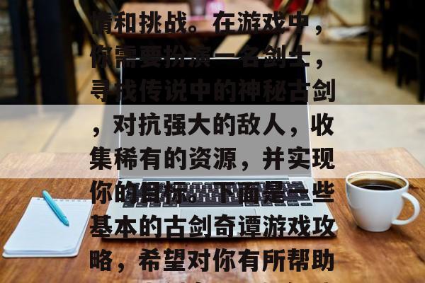古剑奇谭是一款极具探索和策略性的游戏,其中包含了许多丰富的剧情和挑战。在游戏中,你需要扮演一名剑士,寻找传说中的神秘古剑,对抗强大的敌人,收集稀有的资源,并实现你的目标。下面是一些基本的古剑奇谭游戏攻略,希望对你有所帮助。,古剑奇谭,如何战胜强大敌人,采集稀有资源,实现你的目标? 古剑奇谭是一款极具探索和策略性的游戏,其中包含了许多丰富的剧情和挑战。在游戏中,你需要扮演一名剑士,寻找传说中的神秘古剑,对抗强大的敌人,收集稀有的资源,并实现你的目标。下面是一些基本的古剑奇谭游戏攻略,希望对你有所帮助。,古剑奇谭,如何战胜强大敌人,采集稀有资源,实现你的目标?