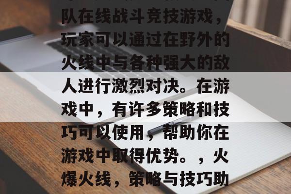 穿越火线是一款大型团队在线战斗竞技游戏,玩家可以通过在野外的火线中与各种强大的敌人进行激烈对决。在游戏中,有许多策略和技巧可以使用,帮助你在游戏中取得优势。,火爆火线,策略与技巧助你赢得胜利! 穿越火线是一款大型团队在线战斗竞技游戏,玩家可以通过在野外的火线中与各种强大的敌人进行激烈对决。在游戏中,有许多策略和技巧可以使用,帮助你在游戏中取得优势。,火爆火线,策略与技巧助你赢得胜利!
