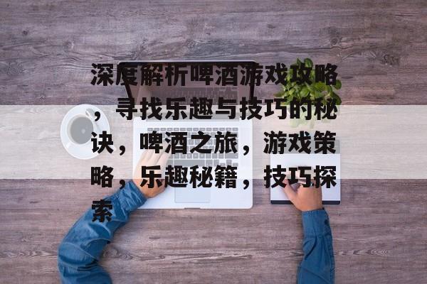 深度解析啤酒游戏攻略,寻找乐趣与技巧的秘诀,啤酒之旅,游戏策略,乐趣秘籍,技巧探索 深度解析啤酒游戏攻略,寻找乐趣与技巧的秘诀,啤酒之旅,游戏策略,乐趣秘籍,技巧探索