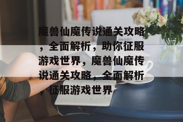 魔兽仙魔传说通关攻略,全面解析,助你征服游戏世界,魔兽仙魔传说通关攻略,全面解析,征服游戏世界 魔兽仙魔传说通关攻略,全面解析,助你征服游戏世界,魔兽仙魔传说通关攻略,全面解析,征服游戏世界