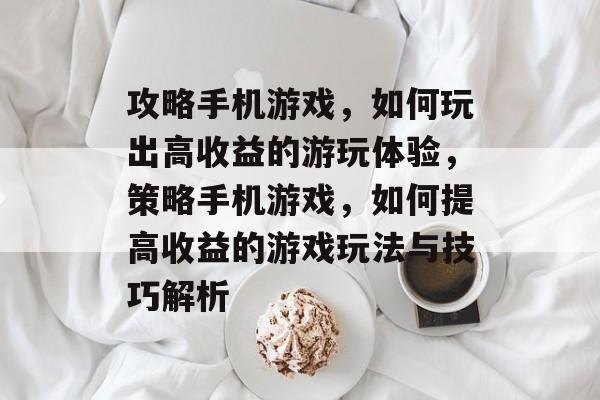 攻略手机游戏，如何玩出高收益的游玩体验，策略手机游戏，如何提高收益的游戏玩法与技巧解析