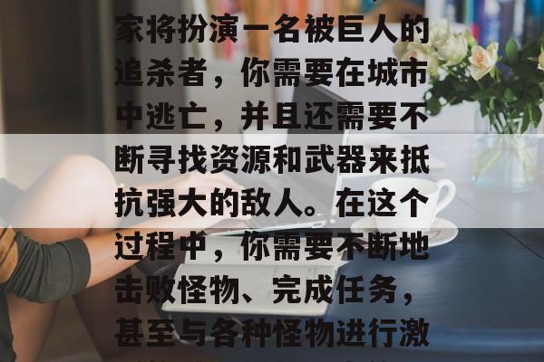 进击的巨人是一款以大型开放世界战斗为背景的游戏。在游戏中,玩家将扮演一名被巨人的追杀者,你需要在城市中逃亡,并且还需要不断寻找资源和武器来抵抗强大的敌人。在这个过程中,你需要不断地击败怪物、完成任务,甚至与各种怪物进行激烈的战斗。,进击的巨人,探索城市,应对敌人,自由生存 进击的巨人是一款以大型开放世界战斗为背景的游戏。在游戏中,玩家将扮演一名被巨人的追杀者,你需要在城市中逃亡,并且还需要不断寻找资源和武器来抵抗强大的敌人。在这个过程中,你需要不断地击败怪物、完成任务,甚至与各种怪物进行激烈的战斗。,进击的巨人,探索城市,应对敌人,自由生存
