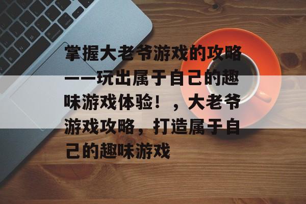 掌握大老爷游戏的攻略——玩出属于自己的趣味游戏体验!,大老爷游戏攻略,打造属于自己的趣味游戏 掌握大老爷游戏的攻略——玩出属于自己的趣味游戏体验!,大老爷游戏攻略,打造属于自己的趣味游戏