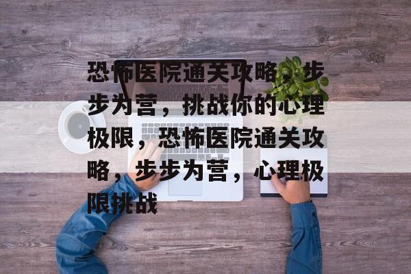 恐怖医院通关攻略,步步为营,挑战你的心理极限,恐怖医院通关攻略,步步为营,心理极限挑战 恐怖医院通关攻略,步步为营,挑战你的心理极限,恐怖医院通关攻略,步步为营,心理极限挑战