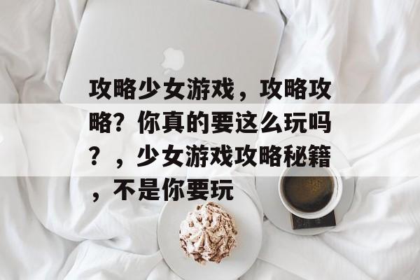 攻略少女游戏,攻略攻略?你真的要这么玩吗?,少女游戏攻略秘籍,不是你要玩 攻略少女游戏,攻略攻略?你真的要这么玩吗?,少女游戏攻略秘籍,不是你要玩