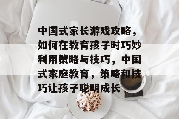 中国式家长游戏攻略，如何在教育孩子时巧妙利用策略与技巧，中国式家庭教育，策略和技巧让孩子聪明成长