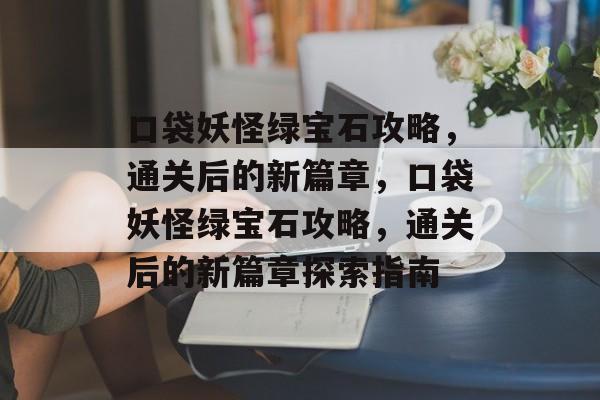 口袋妖怪绿宝石攻略,通关后的新篇章,口袋妖怪绿宝石攻略,通关后的新篇章探索指南 口袋妖怪绿宝石攻略,通关后的新篇章,口袋妖怪绿宝石攻略,通关后的新篇章探索指南
