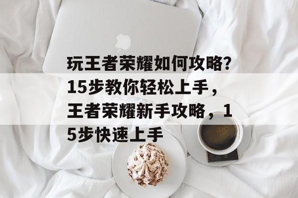 玩王者荣耀如何攻略?15步教你轻松上手,王者荣耀新手攻略,15步快速上手 玩王者荣耀如何攻略?15步教你轻松上手,王者荣耀新手攻略,15步快速上手