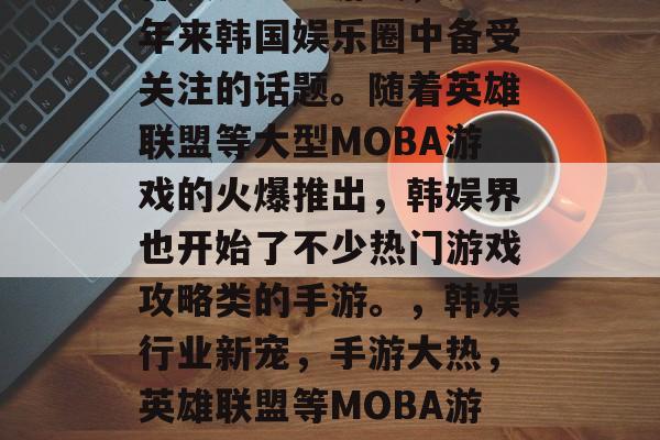 韩娱之攻略游戏，是近年来韩国娱乐圈中备受关注的话题。随着英雄联盟等大型MOBA游戏的火爆推出，韩娱界也开始了不少热门游戏攻略类的手游。，韩娱行业新宠，手游大热，英雄联盟等MOBA游戏攻略火热来袭！