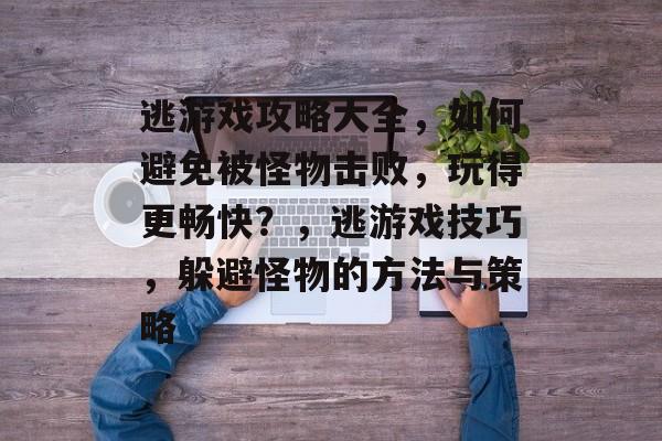 逃游戏攻略大全,如何避免被怪物击败,玩得更畅快?,逃游戏技巧,躲避怪物的方法与策略 逃游戏攻略大全,如何避免被怪物击败,玩得更畅快?,逃游戏技巧,躲避怪物的方法与策略