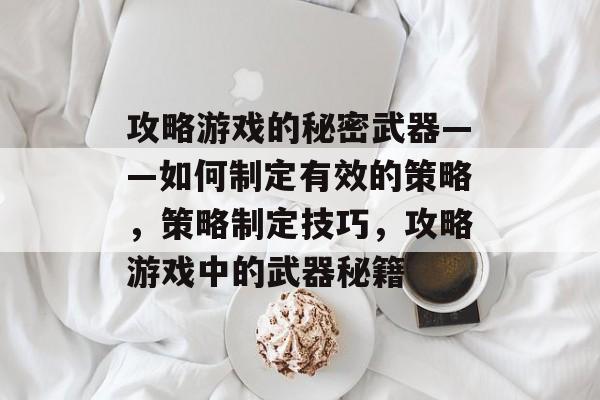 攻略游戏的秘密武器——如何制定有效的策略，策略制定技巧，攻略游戏中的武器秘籍