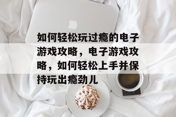 如何轻松玩过瘾的电子游戏攻略,电子游戏攻略,如何轻松上手并保持玩出瘾劲儿 如何轻松玩过瘾的电子游戏攻略,电子游戏攻略,如何轻松上手并保持玩出瘾劲儿