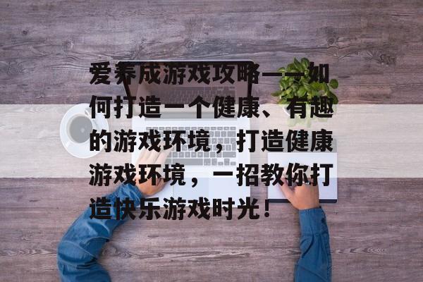 爱养成游戏攻略——如何打造一个健康、有趣的游戏环境,打造健康游戏环境,一招教你打造快乐游戏时光! 爱养成游戏攻略——如何打造一个健康、有趣的游戏环境,打造健康游戏环境,一招教你打造快乐游戏时光!