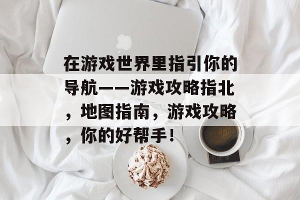 在游戏世界里指引你的导航——游戏攻略指北,地图指南,游戏攻略,你的好帮手! 在游戏世界里指引你的导航——游戏攻略指北,地图指南,游戏攻略,你的好帮手!
