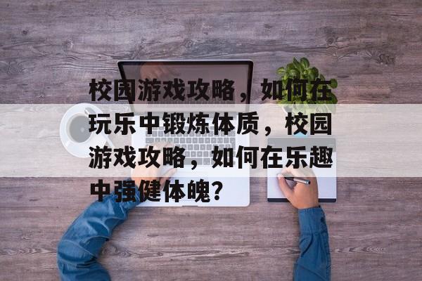 校园游戏攻略，如何在玩乐中锻炼体质，校园游戏攻略，如何在乐趣中强健体魄？