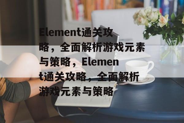 Element通关攻略,全面解析游戏元素与策略,Element通关攻略,全面解析游戏元素与策略 Element通关攻略,全面解析游戏元素与策略,Element通关攻略,全面解析游戏元素与策略