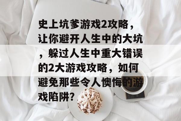 史上坑爹游戏2攻略,让你避开人生中的大坑,躲过人生中重大错误的2大游戏攻略,如何避免那些令人懊悔的游戏陷阱? 史上坑爹游戏2攻略,让你避开人生中的大坑,躲过人生中重大错误的2大游戏攻略,如何避免那些令人懊悔的游戏陷阱?