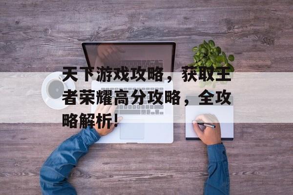 天下游戏攻略,获取王者荣耀高分攻略,全攻略解析! 天下游戏攻略,获取王者荣耀高分攻略,全攻略解析!