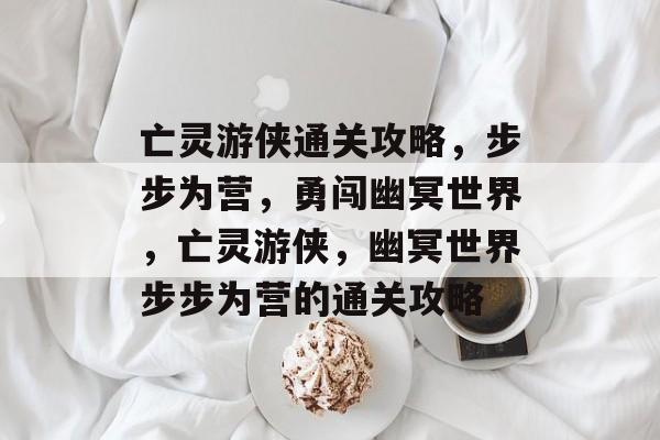 亡灵游侠通关攻略,步步为营,勇闯幽冥世界,亡灵游侠,幽冥世界步步为营的通关攻略 亡灵游侠通关攻略,步步为营,勇闯幽冥世界,亡灵游侠,幽冥世界步步为营的通关攻略