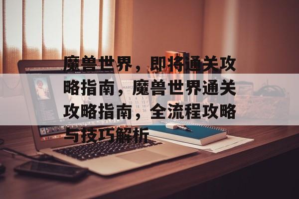 魔兽世界,即将通关攻略指南,魔兽世界通关攻略指南,全流程攻略与技巧解析 魔兽世界,即将通关攻略指南,魔兽世界通关攻略指南,全流程攻略与技巧解析