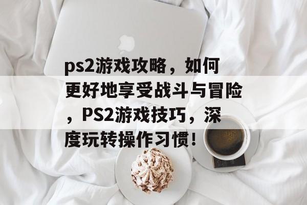 ps2游戏攻略,如何更好地享受战斗与冒险,PS2游戏技巧,深度玩转操作习惯! ps2游戏攻略,如何更好地享受战斗与冒险,PS2游戏技巧,深度玩转操作习惯!