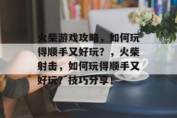 火柴游戏攻略,如何玩得顺手又好玩?,火柴射击,如何玩得顺手又好玩?技巧分享! 火柴游戏攻略,如何玩得顺手又好玩?,火柴射击,如何玩得顺手又好玩?技巧分享!